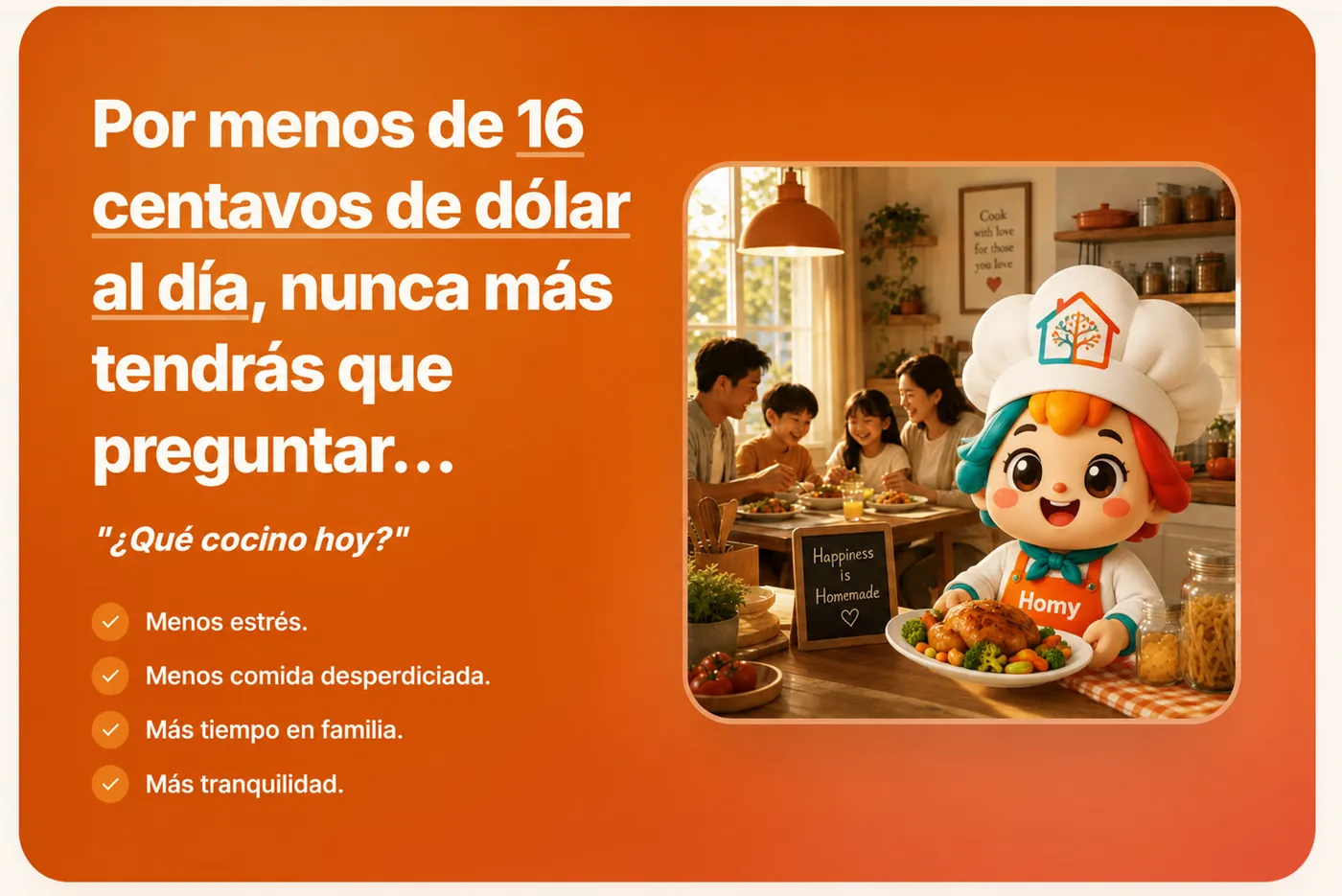 Por menos de 16 centavos de dólar al día, nunca más tendrás que preguntar qué cocinar. Menos estrés, menos comida desperdiciada, más tiempo en familia, más tranquilidad.
